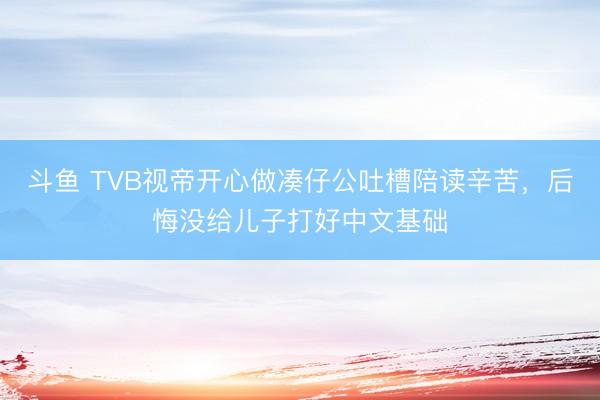 斗鱼 TVB视帝开心做凑仔公吐槽陪读辛苦，后悔没给儿子打好中文基础