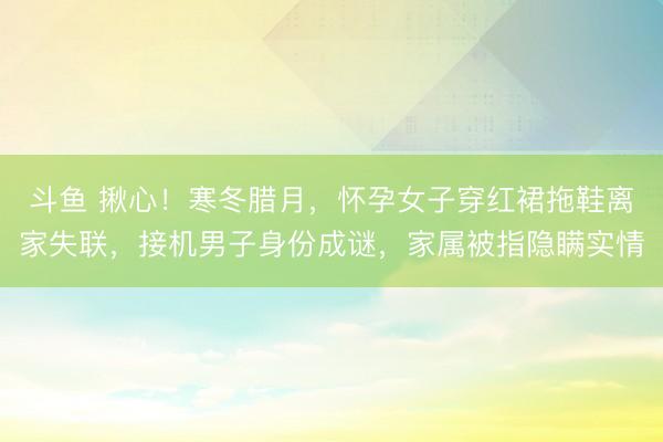 斗鱼 揪心！寒冬腊月，怀孕女子穿红裙拖鞋离家失联，接机男子身份成谜，家属被指隐瞒实情