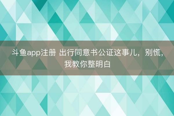 斗鱼app注册 出行同意书公证这事儿，别慌，我教你整明白