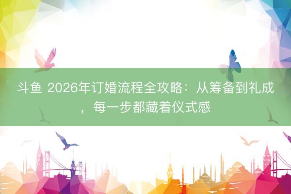 斗鱼 2026年订婚流程全攻略：从筹备到礼成，每一步都藏着仪式感