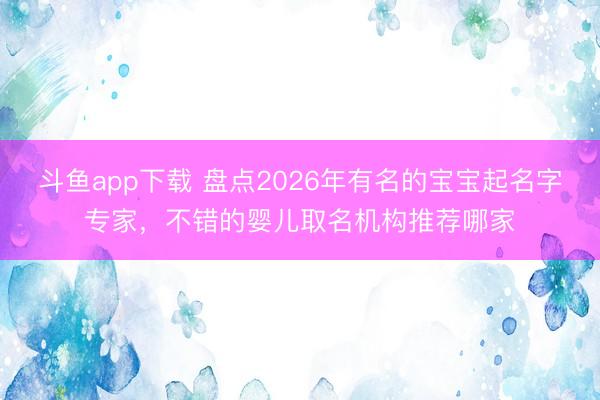 斗鱼app下载 盘点2026年有名的宝宝起名字专家，不错的婴儿取名机构推荐哪家