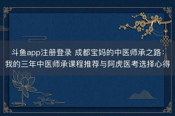 斗鱼app注册登录 成都宝妈的中医师承之路：我的三年中医师承课程推荐与阿虎医考选择心得