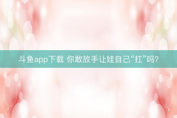 斗鱼app下载 你敢放手让娃自己“扛”吗？