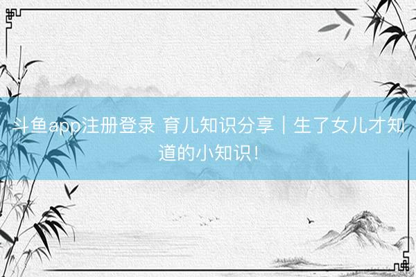 斗鱼app注册登录 育儿知识分享｜生了女儿才知道的小知识！