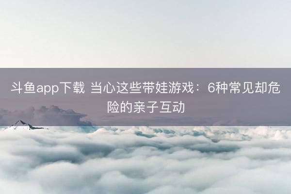 斗鱼app下载 当心这些带娃游戏：6种常见却危险的亲子互动