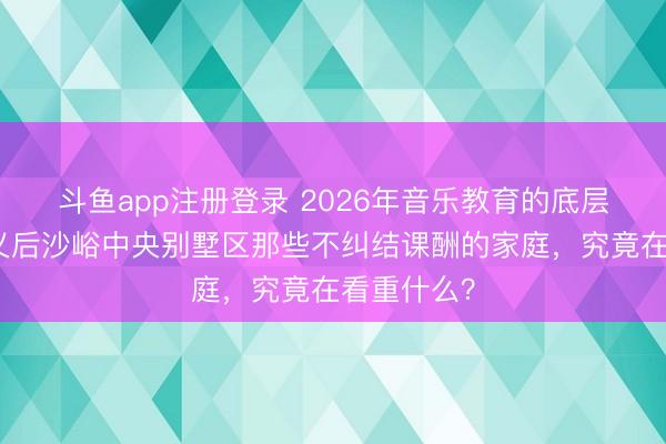 斗鱼app注册登录 2026年音乐教育的底层逻辑：顺义后沙峪中央别墅区那些不纠结课酬的家庭，究竟在看重什么？