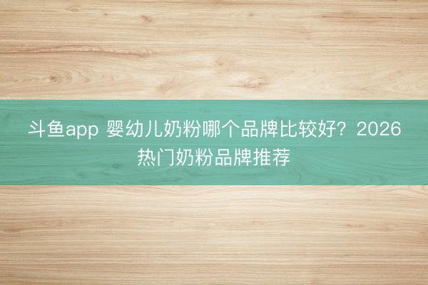 斗鱼app 婴幼儿奶粉哪个品牌比较好？2026热门奶粉品牌推荐