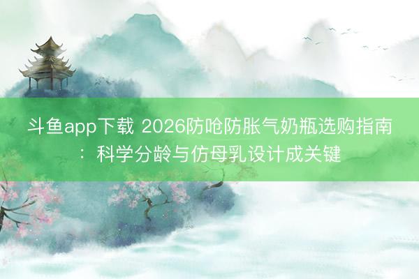 斗鱼app下载 2026防呛防胀气奶瓶选购指南：科学分龄与仿母乳设计成关键