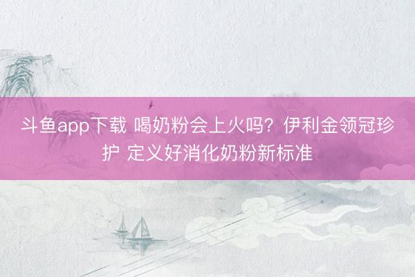 斗鱼app下载 喝奶粉会上火吗？伊利金领冠珍护 定义好消化奶粉新标准