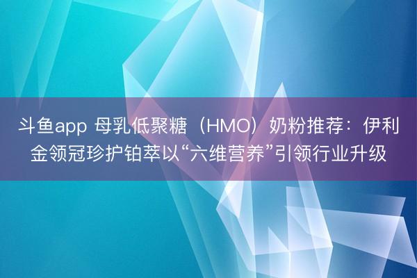 斗鱼app 母乳低聚糖（HMO）奶粉推荐：伊利金领冠珍护铂萃以“六维营养”引领行业升级