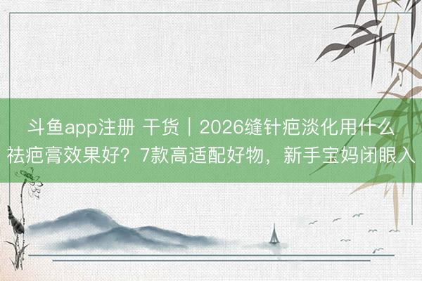 斗鱼app注册 干货｜2026缝针疤淡化用什么祛疤膏效果好？7款高适配好物，新手宝妈闭眼入