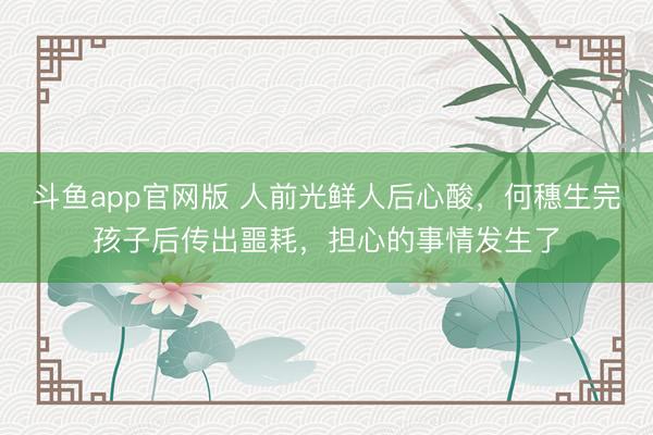 斗鱼app官网版 人前光鲜人后心酸，何穗生完孩子后传出噩耗，担心的事情发生了