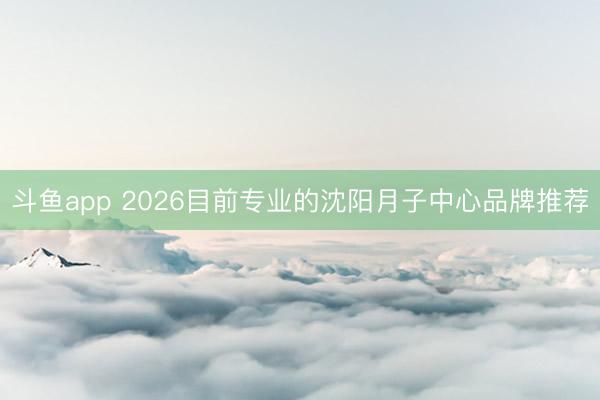 斗鱼app 2026目前专业的沈阳月子中心品牌推荐
