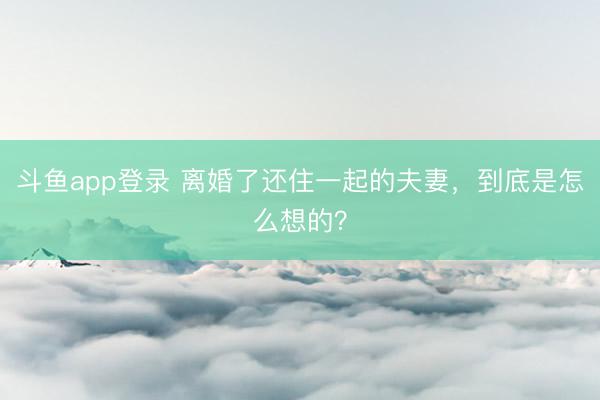 斗鱼app登录 离婚了还住一起的夫妻，到底是怎么想的？