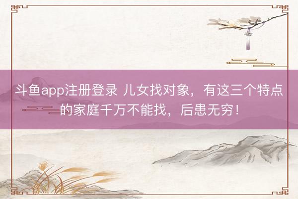 斗鱼app注册登录 儿女找对象，有这三个特点的家庭千万不能找，后患无穷！