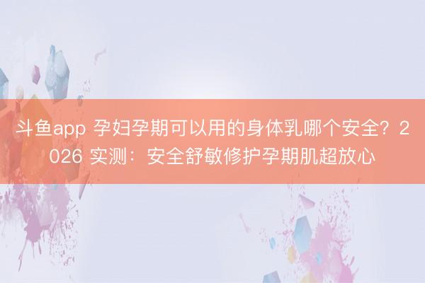 斗鱼app 孕妇孕期可以用的身体乳哪个安全？2026 实测：安全舒敏修护孕期肌超放心