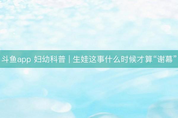 斗鱼app 妇幼科普 | 生娃这事什么时候才算“谢幕”