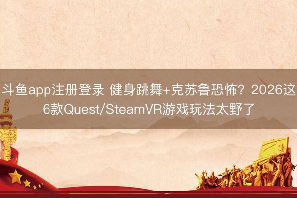 斗鱼app注册登录 健身跳舞+克苏鲁恐怖？2026这6款Quest/SteamVR游戏玩法太野了