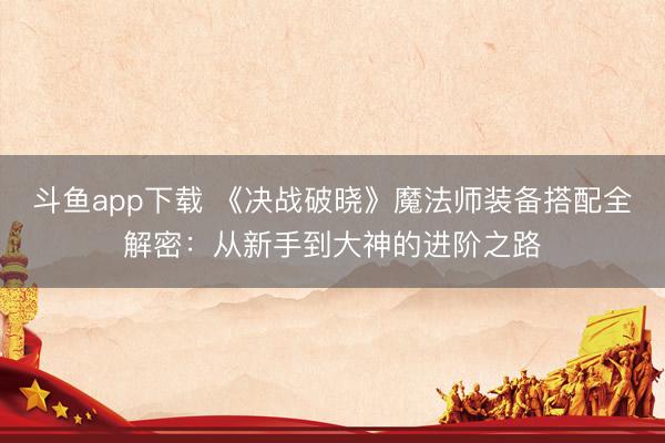 斗鱼app下载 《决战破晓》魔法师装备搭配全解密：从新手到大神的进阶之路