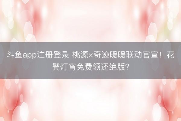 斗鱼app注册登录 桃源×奇迹暖暖联动官宣！花鬓灯宵免费领还绝版？