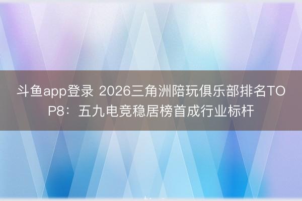 斗鱼app登录 2026三角洲陪玩俱乐部排名TOP8：五九电竞稳居榜首成行业标杆