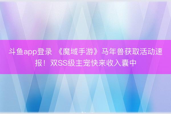 斗鱼app登录 《魔域手游》马年兽获取活动速报！双SS级主宠快来收入囊中