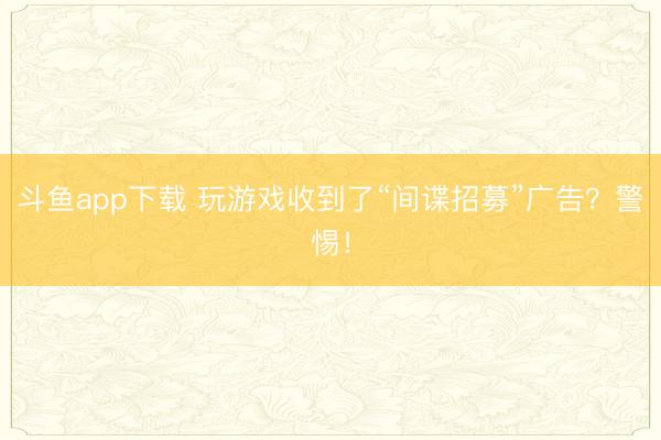 斗鱼app下载 玩游戏收到了“间谍招募”广告？警惕！