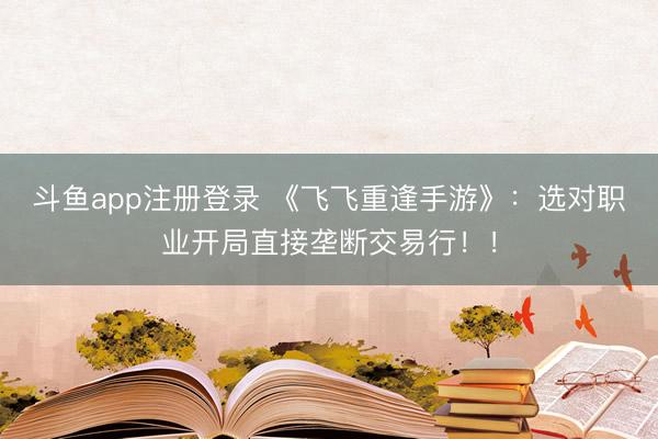 斗鱼app注册登录 《飞飞重逢手游》：选对职业开局直接垄断交易行！！