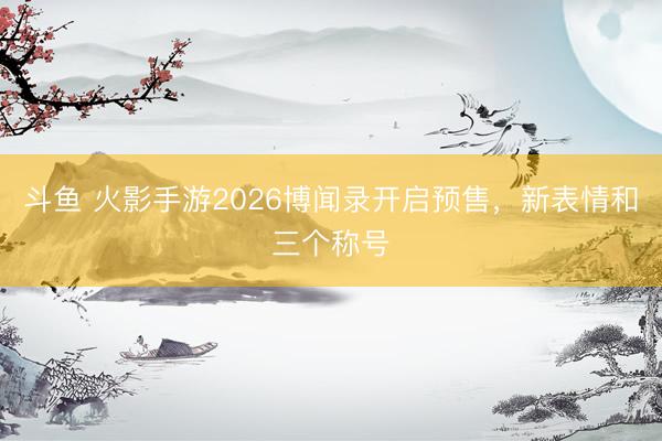斗鱼 火影手游2026博闻录开启预售，新表情和三个称号