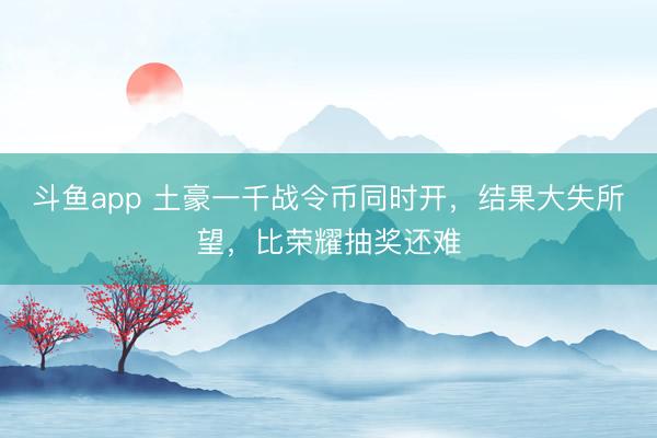 斗鱼app 土豪一千战令币同时开，结果大失所望，比荣耀抽奖还难