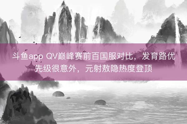 斗鱼app QV巅峰赛前百国服对比，发育路优先级很意外，元射敖隐热度登顶