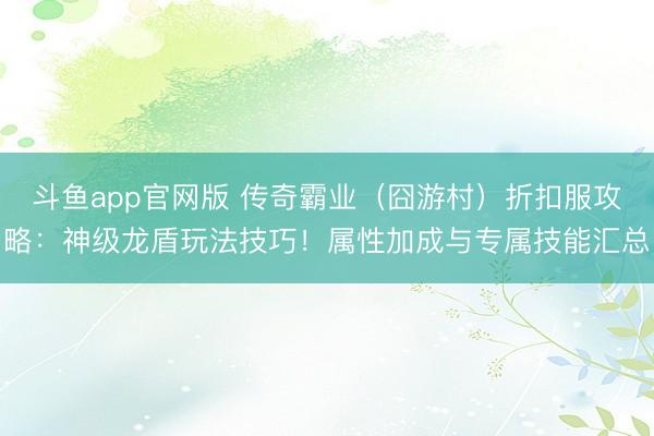 斗鱼app官网版 传奇霸业（囧游村）折扣服攻略：神级龙盾玩法技巧！属性加成与专属技能汇总