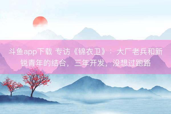 斗鱼app下载 专访《锦衣卫》：大厂老兵和新锐青年的结合，三年开发，没想过跑路