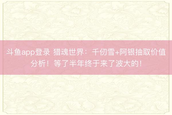 斗鱼app登录 猎魂世界：千仞雪+阿银抽取价值分析！等了半年终于来了波大的！