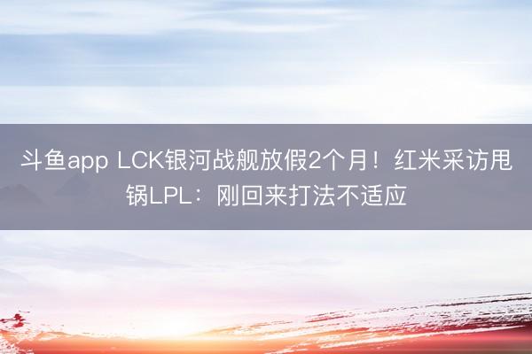 斗鱼app LCK银河战舰放假2个月！红米采访甩锅LPL：刚回来打法不适应