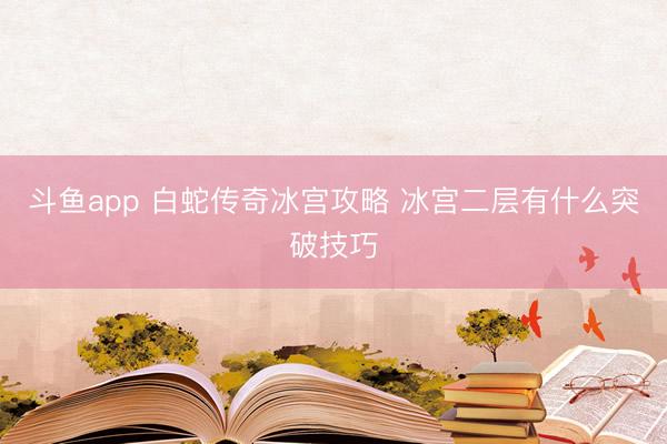 斗鱼app 白蛇传奇冰宫攻略 冰宫二层有什么突破技巧