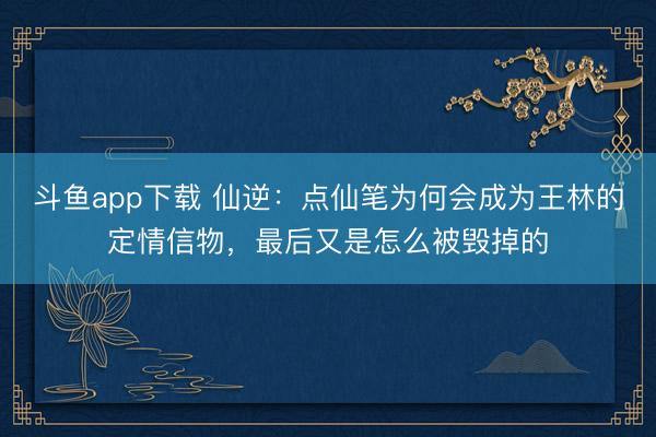 斗鱼app下载 仙逆：点仙笔为何会成为王林的定情信物，最后又是怎么被毁掉的