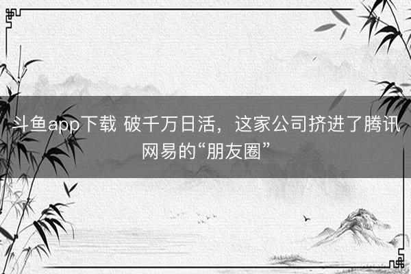 斗鱼app下载 破千万日活，这家公司挤进了腾讯网易的“朋友圈”