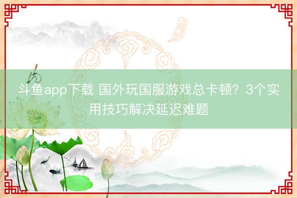 斗鱼app下载 国外玩国服游戏总卡顿?3个实用技巧解决延迟难题