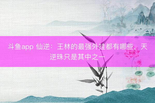 斗鱼app 仙逆：王林的最强外挂都有哪些，天逆珠只是其中之一