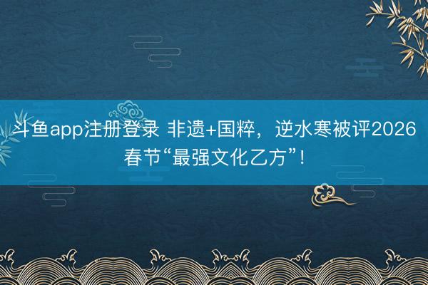 斗鱼app注册登录 非遗+国粹，逆水寒被评2026春节“最强文化乙方”！