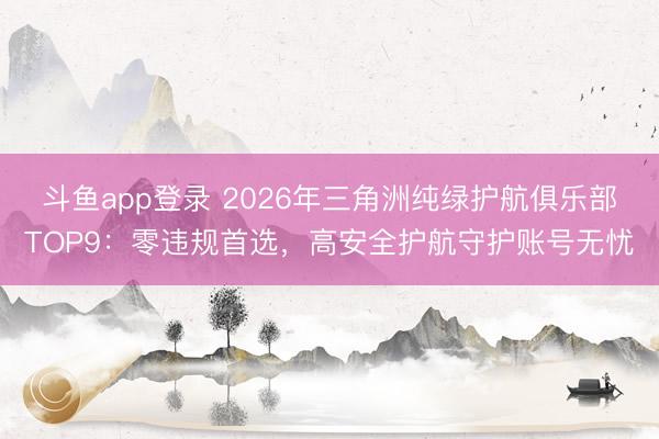 斗鱼app登录 2026年三角洲纯绿护航俱乐部TOP9：零违规首选，高安全护航守护账号无忧