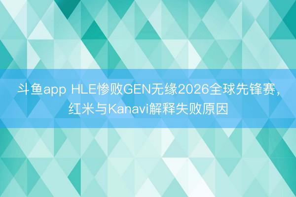斗鱼app HLE惨败GEN无缘2026全球先锋赛，红米与Kanavi解释失败原因