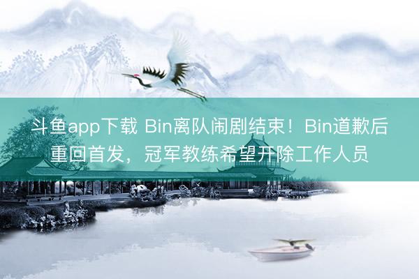 斗鱼app下载 Bin离队闹剧结束！Bin道歉后重回首发，冠军教练希望开除工作人员