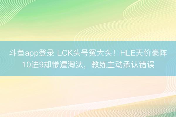 斗鱼app登录 LCK头号冤大头！HLE天价豪阵10进9却惨遭淘汰，教练主动承认错误