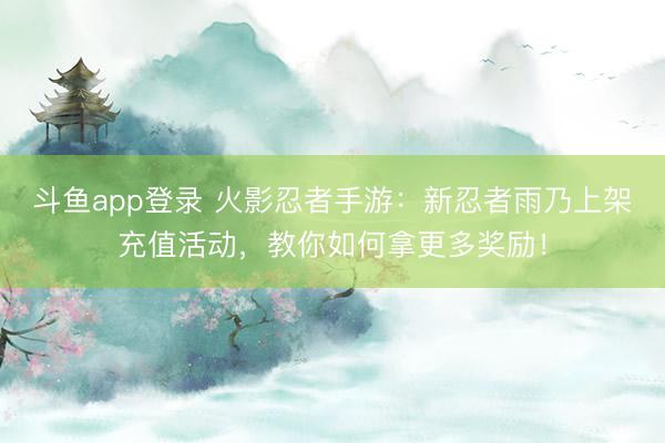 斗鱼app登录 火影忍者手游：新忍者雨乃上架充值活动，教你如何拿更多奖励！