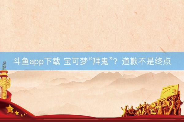 斗鱼app下载 宝可梦“拜鬼”？道歉不是终点