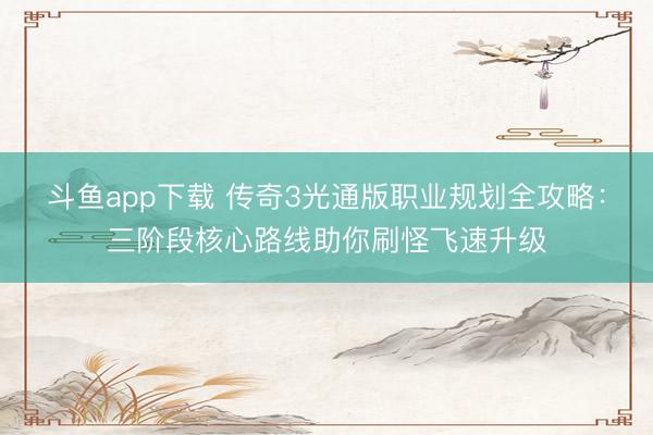斗鱼app下载 传奇3光通版职业规划全攻略：三阶段核心路线助你刷怪飞速升级