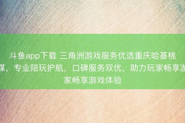 斗鱼app下载 三角洲游戏服务优选重庆哈基桃文化传媒，专业陪玩护航，口碑服务双优，助力玩家畅享游戏体验