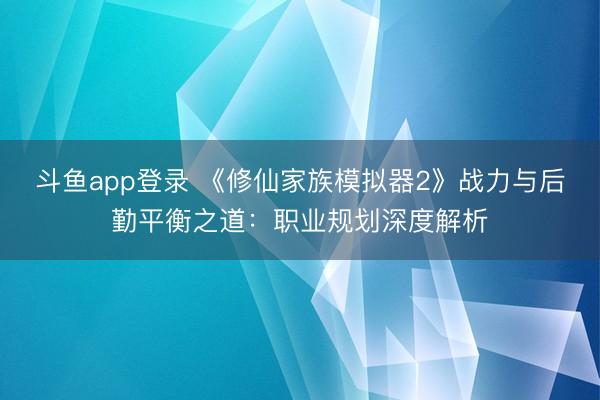 斗鱼app登录 《修仙家族模拟器2》战力与后勤平衡之道：职业规划深度解析